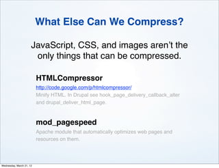 What Else Can We Compress?

                      JavaScript, CSS, and images aren’t the
                       only things that can be compressed.

                          HTMLCompressor
                          http://code.google.com/p/htmlcompressor/
                          Minify HTML. In Drupal see hook_page_delivery_callback_alter
                          and drupal_deliver_html_page.



                          mod_pagespeed
                          Apache module that automatically optimizes web pages and
                          resources on them.




Wednesday, March 21, 12
 