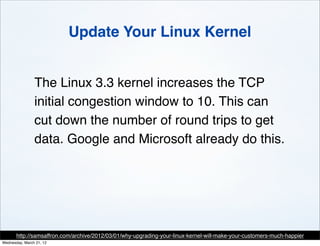 Update Your Linux Kernel


                The Linux 3.3 kernel increases the TCP
                initial congestion window to 10. This can
                cut down the number of round trips to get
                data. Google and Microsoft already do this.




       http://samsaffron.com/archive/2012/03/01/why-upgrading-your-linux-kernel-will-make-your-customers-much-happier
Wednesday, March 21, 12
 