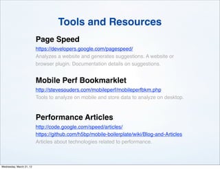 Tools and Resources
                          Page Speed
                          https://developers.google.com/pagespeed/
                          Analyzes a website and generates suggestions. A website or
                          browser plugin. Documentation details on suggestions.


                          Mobile Perf Bookmarklet
                          http://stevesouders.com/mobileperf/mobileperfbkm.php
                          Tools to analyze on mobile and store data to analyze on desktop.



                          Performance Articles
                          http://code.google.com/speed/articles/
                          https://github.com/h5bp/mobile-boilerplate/wiki/Blog-and-Articles
                          Articles about technologies related to performance.



Wednesday, March 21, 12
 