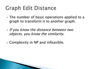    The number of basic operations applied to a
    graph to transform it to another graph.

   If you know the distance between two
    objects, you know the similarity.

   Complexity in NP and infeasible.
 