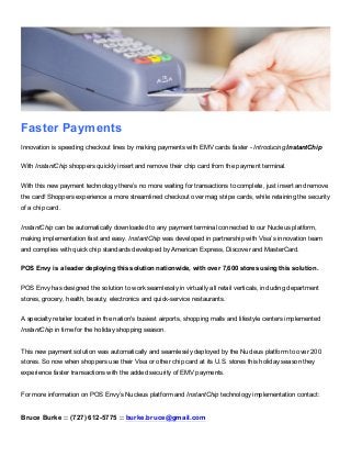 Faster Payments
Innovation is speeding checkout lines by making payments with EMV cards faster - Introducing InstantChip
With InstantChip shoppers quickly insert and remove their chip card from the payment terminal.
With this new payment technology there’s no more waiting for transactions to complete, just insert and remove
the card! Shoppers experience a more streamlined checkout over mag stripe cards, while retaining the security
of a chip card.
InstantChip can be automatically downloaded to any payment terminal connected to our Nucleus platform,
making implementation fast and easy. InstantChip was developed in partnership with Visa’s innovation team
and complies with quick chip standards developed by American Express, Discover and MasterCard.
POS Envy is a leader deploying this solution nationwide, with over 7,600 stores using this solution.
POS Envy has designed the solution to work seamlessly in virtually all retail verticals, including department
stores, grocery, health, beauty, electronics and quick-service restaurants.
A specialty retailer located in the nation's busiest airports, shopping malls and lifestyle centers implemented
InstantChip in time for the holiday shopping season.
This new payment solution was automatically and seamlessly deployed by the Nucleus platform to over 200
stores. So now when shoppers use their Visa or other chip card at its U.S. stores this holiday season they
experience faster transactions with the added security of EMV payments.
For more information on POS Envy’s Nucleus platform and InstantChip technology implementation contact:
Bruce Burke :: (727) 612-5775 :: burke.bruce@gmail.com
 
