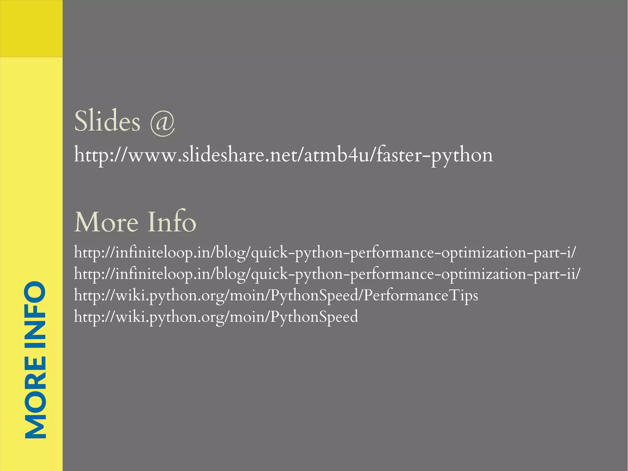 Slides @
http://www.slideshare.net/atmb4u/faster-python
More Info
http://infiniteloop.in/blog/quick-python-performance-optimization-part-i/
http://infiniteloop.in/blog/quick-python-performance-optimization-part-ii/
http://wiki.python.org/moin/PythonSpeed/PerformanceTips
http://wiki.python.org/moin/PythonSpeed
MOREINFO
 