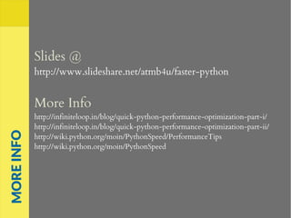 Slides @
http://www.slideshare.net/atmb4u/faster-python
More Info
http://infiniteloop.in/blog/quick-python-performance-optimization-part-i/
http://infiniteloop.in/blog/quick-python-performance-optimization-part-ii/
http://wiki.python.org/moin/PythonSpeed/PerformanceTips
http://wiki.python.org/moin/PythonSpeed
MOREINFO
 