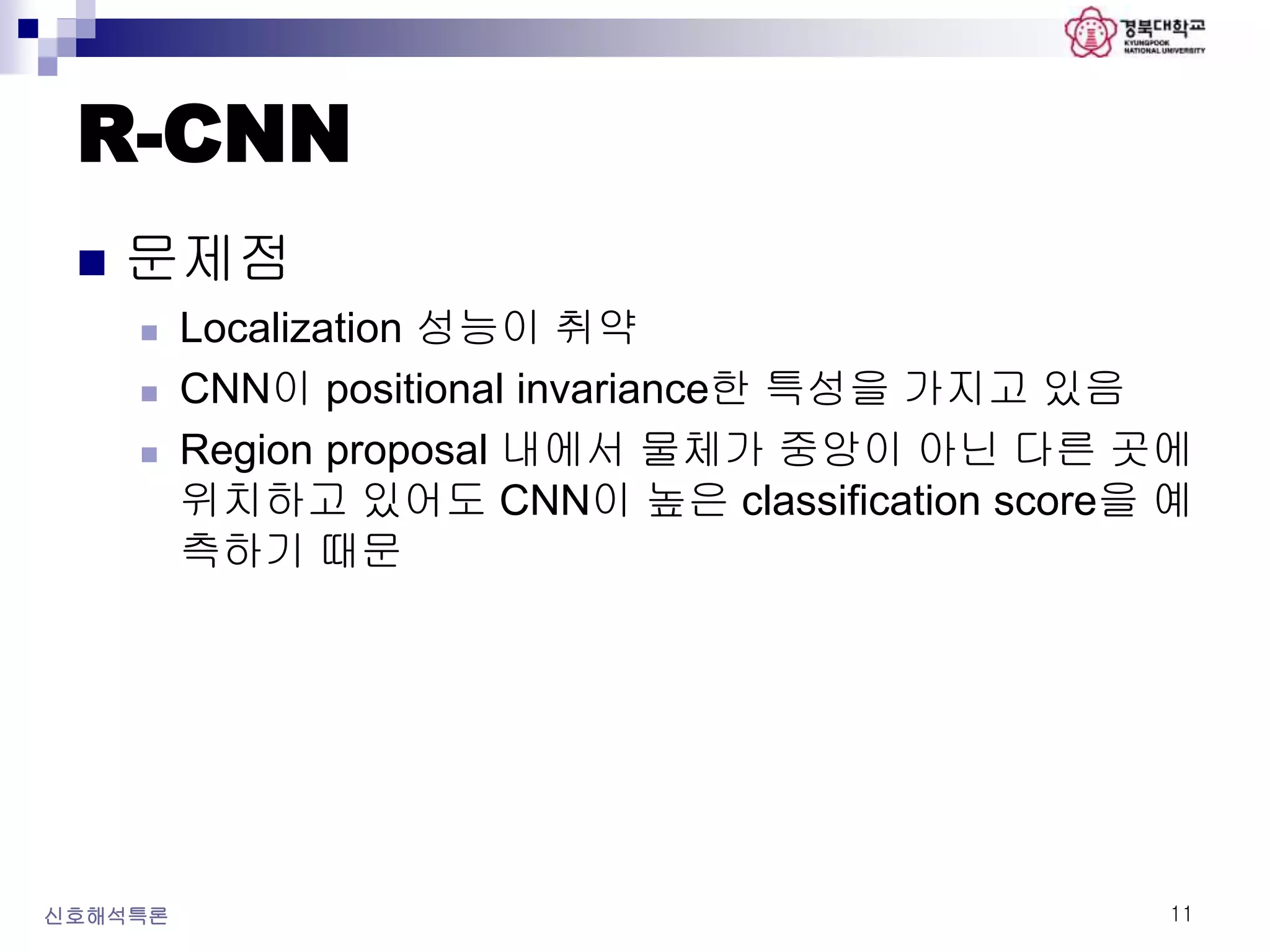 R-CNN
 문제점
 Localization 성능이 취약
 CNN이 positional invariance한 특성을 가지고 있음
 Region proposal 내에서 물체가 중앙이 아닌 다른 곳에
위치하고 있어도 CNN이 높은 classification score을 예
측하기 때문
신호해석특론 11
 