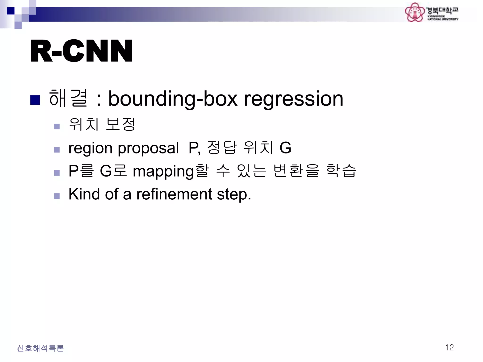 R-CNN
 해결 : bounding-box regression
 위치 보정
 region proposal P, 정답 위치 G
 P를 G로 mapping할 수 있는 변환을 학습
 Kind of a refinement step.
신호해석특론 12
 