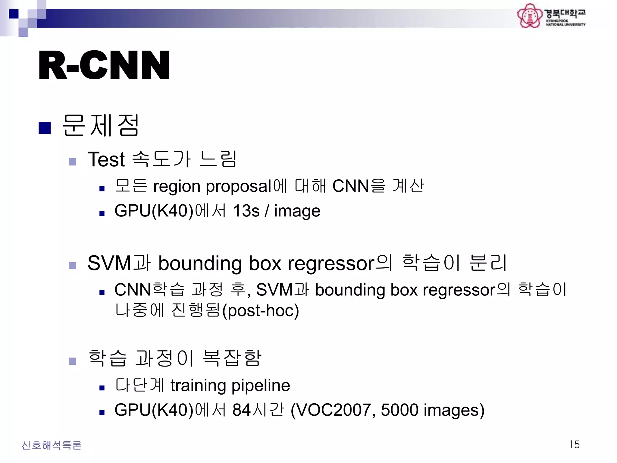 R-CNN
 문제점
 Test 속도가 느림
 모든 region proposal에 대해 CNN을 계산
 GPU(K40)에서 13s / image
 SVM과 bounding box regressor의 학습이 분리
 CNN학습 과정 후, SVM과 bounding box regressor의 학습이
나중에 진행됨(post-hoc)
 학습 과정이 복잡함
 다단계 training pipeline
 GPU(K40)에서 84시간 (VOC2007, 5000 images)
신호해석특론 15
 