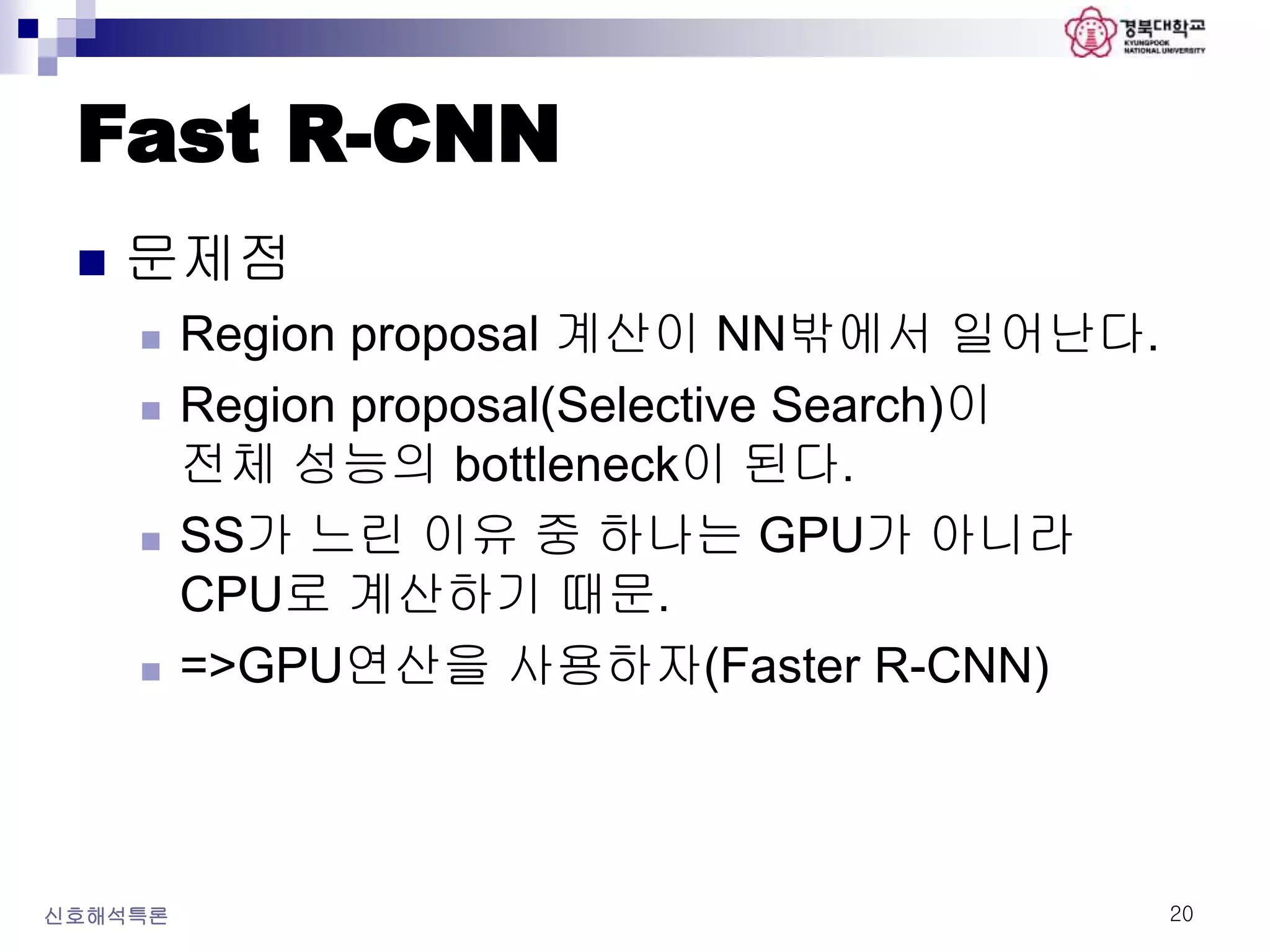 Fast R-CNN
 문제점
 Region proposal 계산이 NN밖에서 일어난다.
 Region proposal(Selective Search)이
전체 성능의 bottleneck이 된다.
 SS가 느린 이유 중 하나는 GPU가 아니라
CPU로 계산하기 때문.
 =>GPU연산을 사용하자(Faster R-CNN)
신호해석특론 20
 