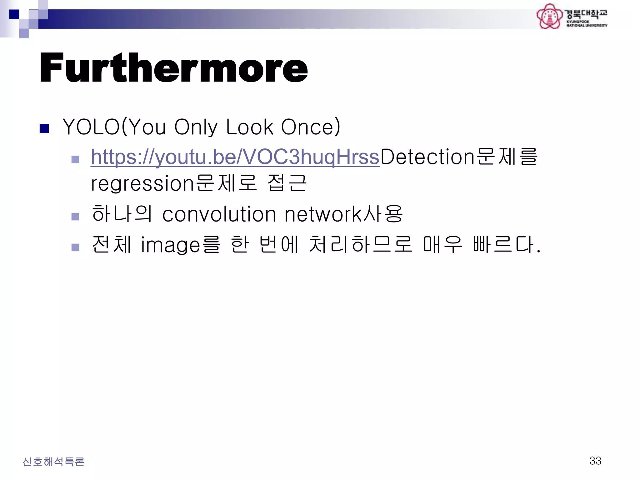 Furthermore
 YOLO(You Only Look Once)
 https://youtu.be/VOC3huqHrssDetection문제를
regression문제로 접근
 하나의 convolution network사용
 전체 image를 한 번에 처리하므로 매우 빠르다.
신호해석특론 33
 