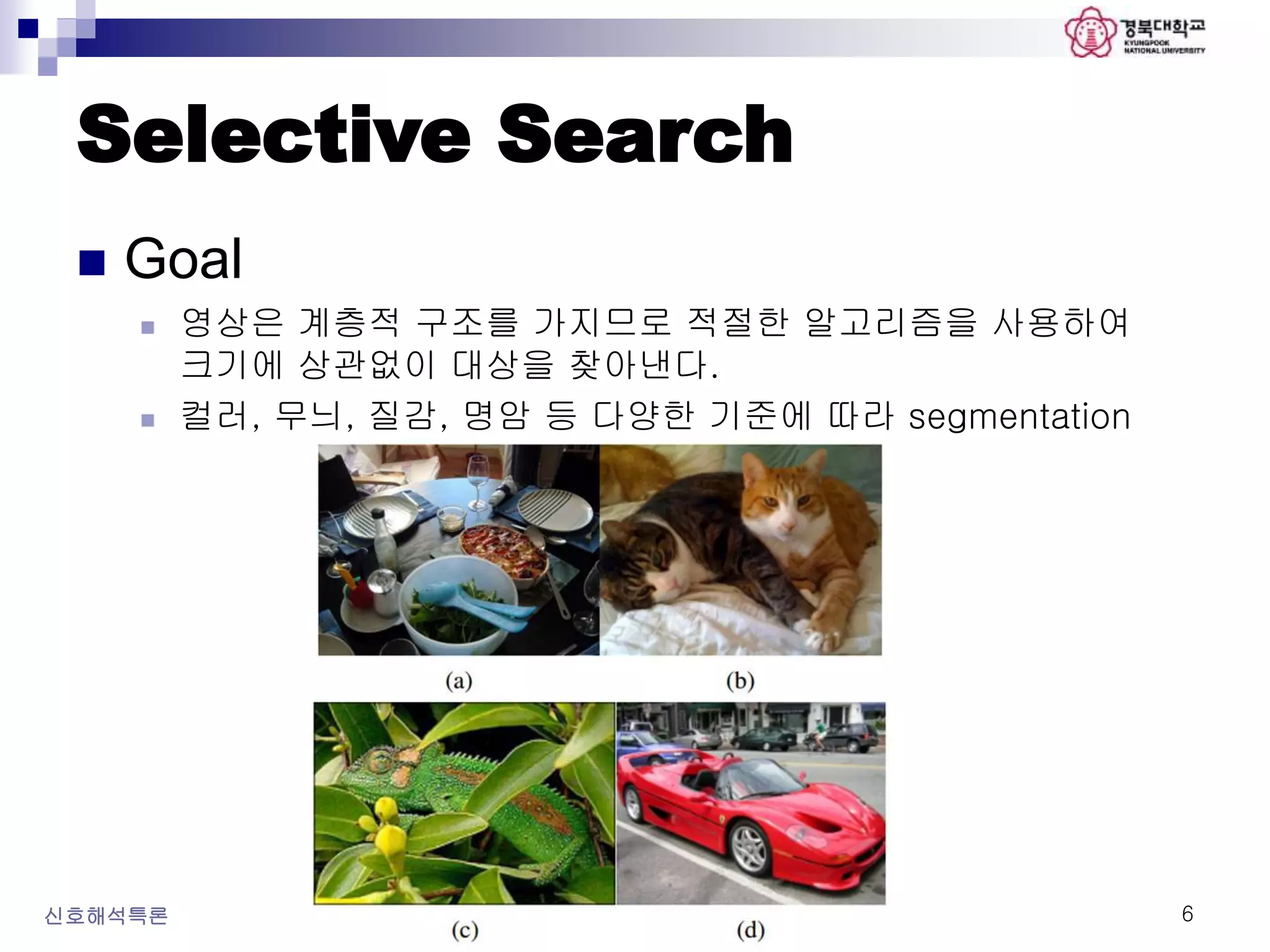 Selective Search
 Goal
 영상은 계층적 구조를 가지므로 적절한 알고리즘을 사용하여
크기에 상관없이 대상을 찾아낸다.
 컬러, 무늬, 질감, 명암 등 다양한 기준에 따라 segmentation
신호해석특론 6
 