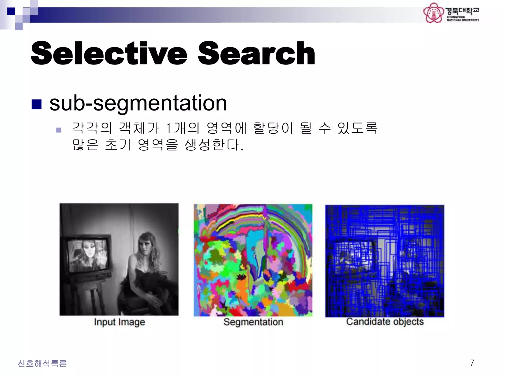 Selective Search
 sub-segmentation
 각각의 객체가 1개의 영역에 할당이 될 수 있도록
많은 초기 영역을 생성한다.
신호해석특론 7
 