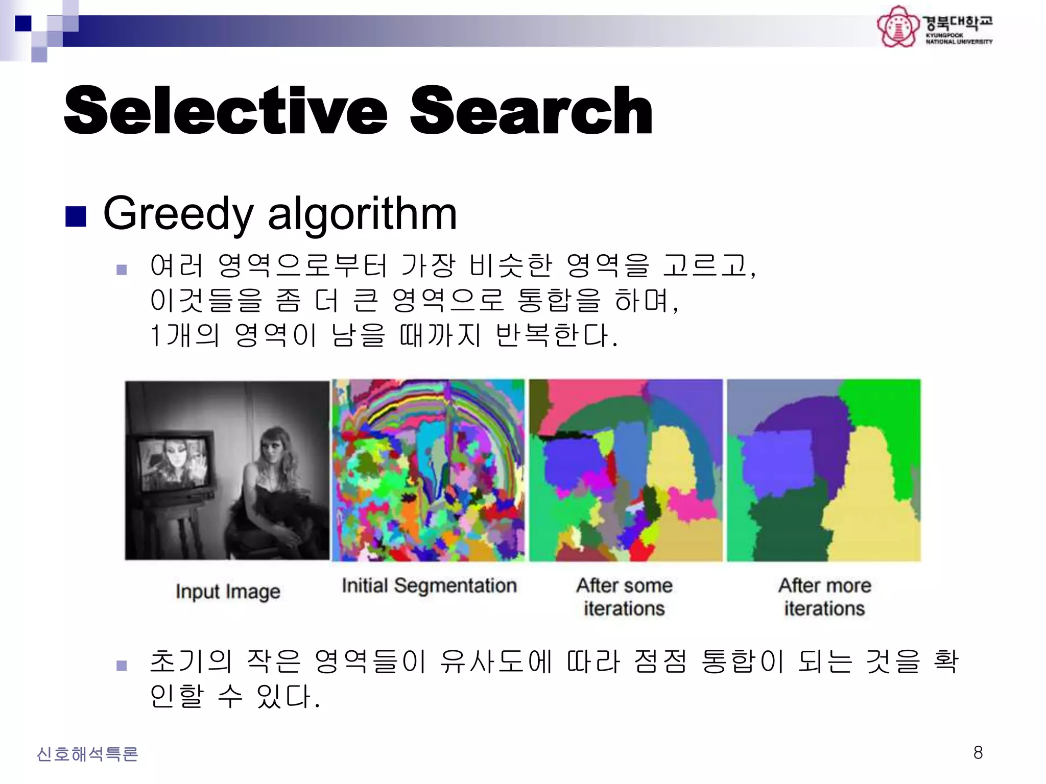 Selective Search
 Greedy algorithm
 여러 영역으로부터 가장 비슷한 영역을 고르고,
이것들을 좀 더 큰 영역으로 통합을 하며,
1개의 영역이 남을 때까지 반복한다.
 초기의 작은 영역들이 유사도에 따라 점점 통합이 되는 것을 확
인할 수 있다.
신호해석특론 8
 