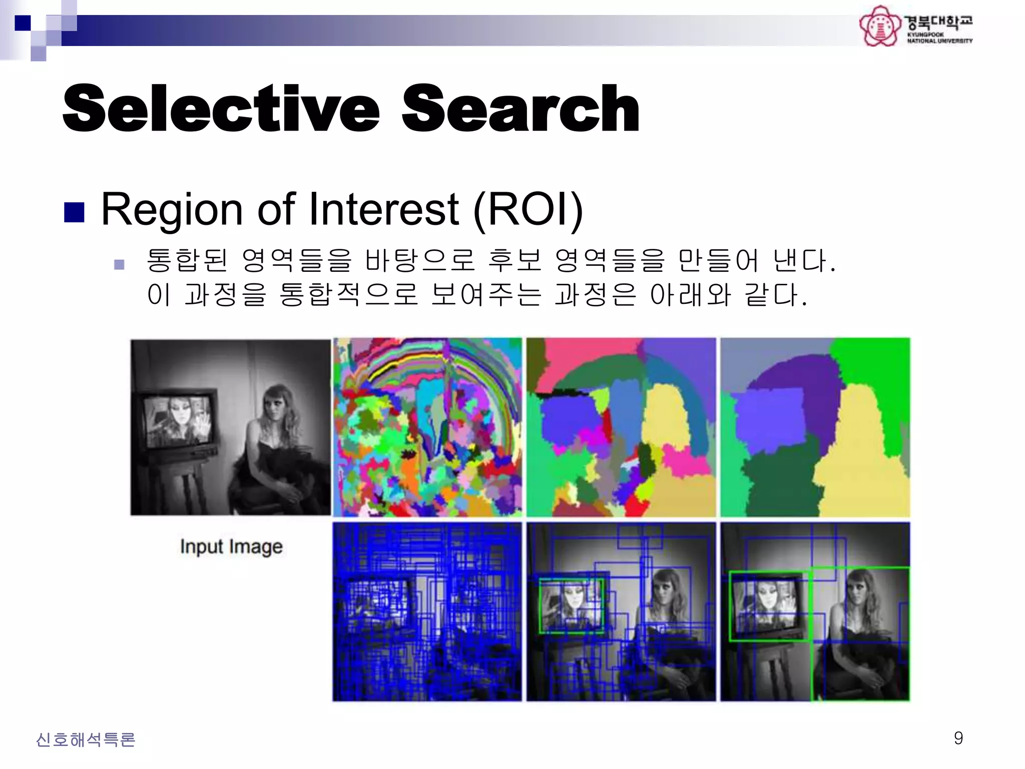 Selective Search
 Region of Interest (ROI)
 통합된 영역들을 바탕으로 후보 영역들을 만들어 낸다.
이 과정을 통합적으로 보여주는 과정은 아래와 같다.
신호해석특론 9
 