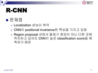 R-CNN
 문제점
 Localization 성능이 취약
 CNN이 positional invariance한 특성을 가지고 있음
 Region proposal 내에서 물체가 중앙이 아닌 다른 곳에
위치하고 있어도 CNN이 높은 classification score을 예
측하기 때문
신호해석특론 11
 