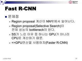 Fast R-CNN
 문제점
 Region proposal 계산이 NN밖에서 일어난다.
 Region proposal(Selective Search)이
전체 성능의 bottleneck이 된다.
 SS가 느린 이유 중 하나는 GPU가 아니라
CPU로 계산하기 때문.
 =>GPU연산을 사용하자(Faster R-CNN)
신호해석특론 20
 