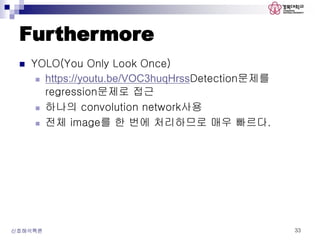 Furthermore
 YOLO(You Only Look Once)
 https://youtu.be/VOC3huqHrssDetection문제를
regression문제로 접근
 하나의 convolution network사용
 전체 image를 한 번에 처리하므로 매우 빠르다.
신호해석특론 33
 