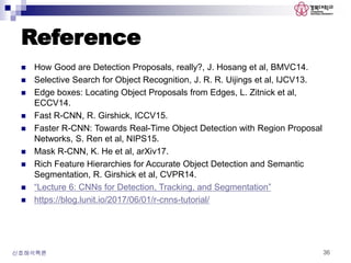 Reference
 How Good are Detection Proposals, really?, J. Hosang et al, BMVC14.
 Selective Search for Object Recognition, J. R. R. Uijings et al, IJCV13.
 Edge boxes: Locating Object Proposals from Edges, L. Zitnick et al,
ECCV14.
 Fast R-CNN, R. Girshick, ICCV15.
 Faster R-CNN: Towards Real-Time Object Detection with Region Proposal
Networks, S. Ren et al, NIPS15.
 Mask R-CNN, K. He et al, arXiv17.
 Rich Feature Hierarchies for Accurate Object Detection and Semantic
Segmentation, R. Girshick et al, CVPR14.
 “Lecture 6: CNNs for Detection, Tracking, and Segmentation”
 https://blog.lunit.io/2017/06/01/r-cnns-tutorial/
신호해석특론 36
 