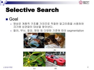 Selective Search
 Goal
 영상은 계층적 구조를 가지므로 적절한 알고리즘을 사용하여
크기에 상관없이 대상을 찾아낸다.
 컬러, 무늬, 질감, 명암 등 다양한 기준에 따라 segmentation
신호해석특론 6
 