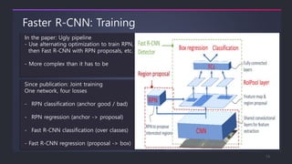 Faster R-CNN: Training
In the paper: Ugly pipeline
- Use alternating optimization to train RPN,
then Fast R-CNN with RPN proposals, etc.
- More complex than it has to be
Since publication: Joint training
One network, four losses
- RPN classification (anchor good / bad)
- RPN regression (anchor -> proposal)
- Fast R-CNN classification (over classes)
- Fast R-CNN regression (proposal -> box)
13
 