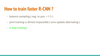 How to train faster R-CNN ?
- balance sampling ( neg. vs pos. = 1:1 )
- joint training is almost impossible ( conv update alternating )
- 4 step training !
 