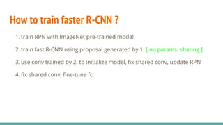 How to train faster R-CNN ?
1. train RPN with ImageNet pre-trained model
2. train fast R-CNN using proposal generated by 1. [ no params. sharing ]
3. use conv trained by 2. to initialize model, fix shared conv, update RPN
4. fix shared conv, fine-tune fc
 