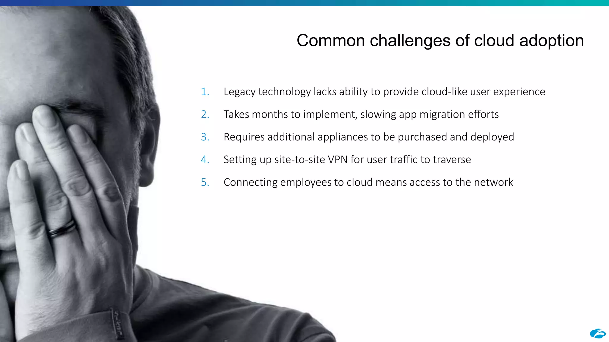©2018 Zscaler, Inc. All rights reserved.12
Common challenges of cloud adoption
1. Legacy technology lacks ability to provide cloud-like user experience
2. Takes months to implement, slowing app migration efforts
3. Requires additional appliances to be purchased and deployed
4. Setting up site-to-site VPN for user traffic to traverse
5. Connecting employees to cloud means access to the network
 
