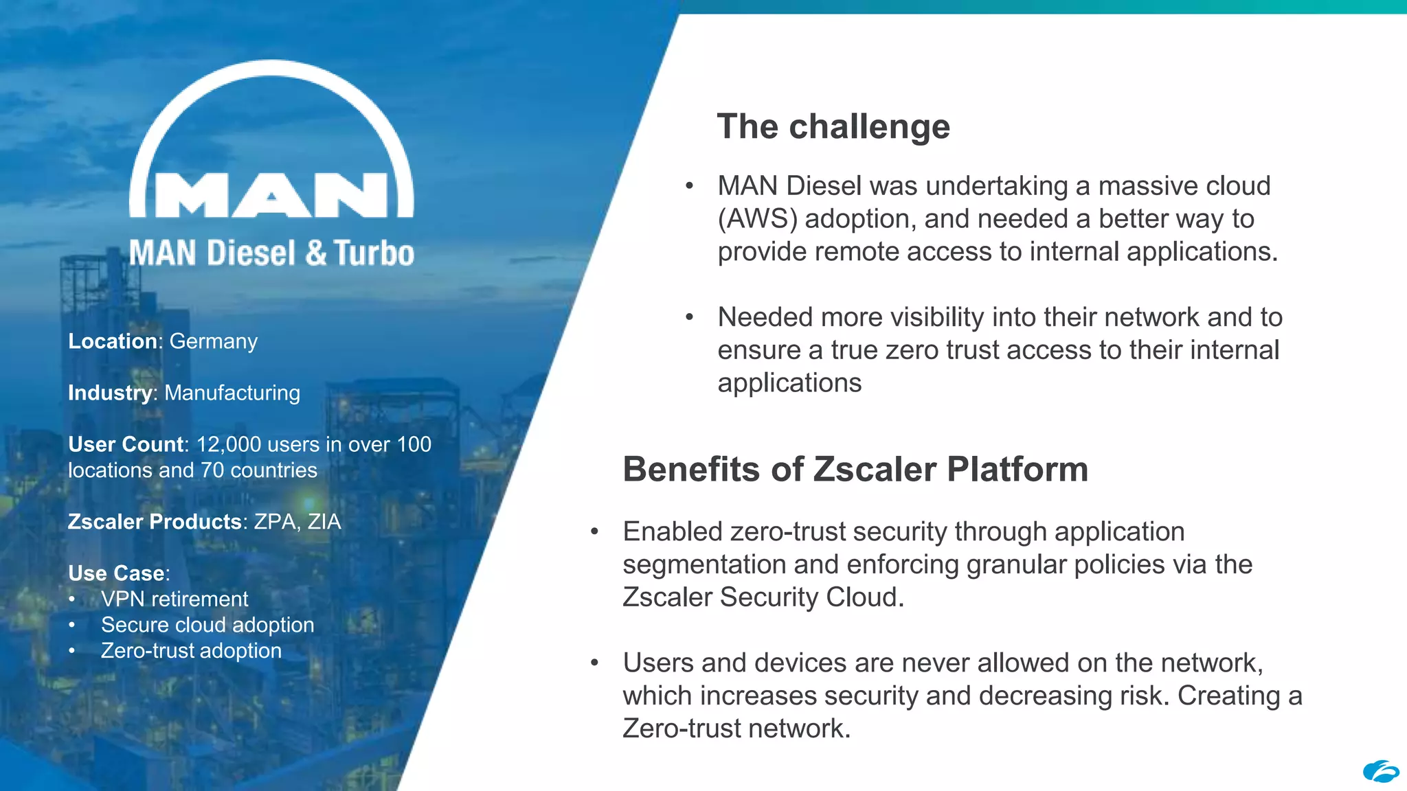 ©2018 Zscaler, Inc. All rights reserved.22
Location: Germany
Industry: Manufacturing
User Count: 12,000 users in over 100
locations and 70 countries
Zscaler Products: ZPA, ZIA
Use Case:
• VPN retirement
• Secure cloud adoption
• Zero-trust adoption
The challenge
Benefits of Zscaler Platform
• MAN Diesel was undertaking a massive cloud
(AWS) adoption, and needed a better way to
provide remote access to internal applications.
• Needed more visibility into their network and to
ensure a true zero trust access to their internal
applications
• Enabled zero-trust security through application
segmentation and enforcing granular policies via the
Zscaler Security Cloud.
• Users and devices are never allowed on the network,
which increases security and decreasing risk. Creating a
Zero-trust network.
 