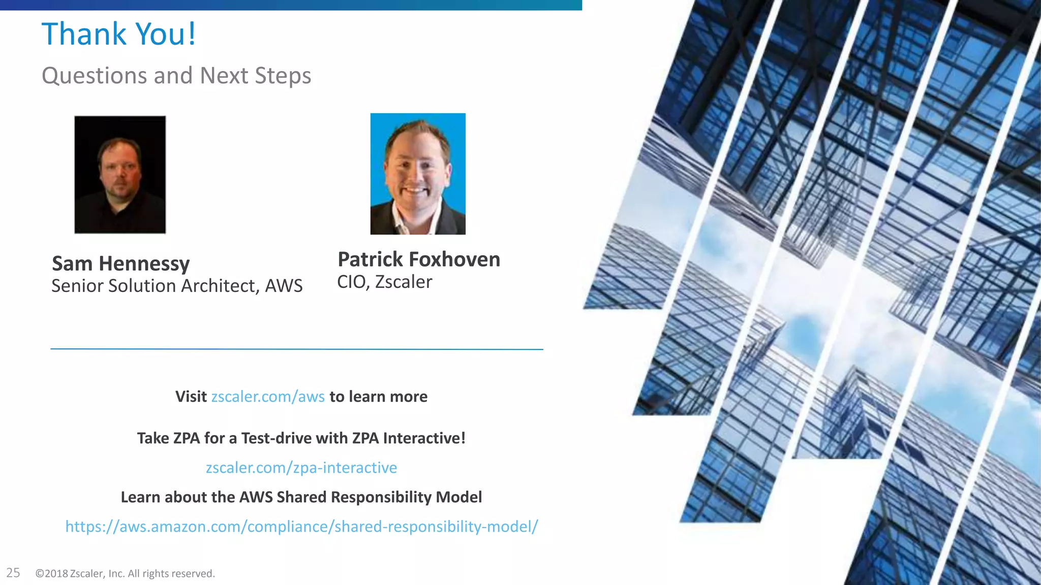 ©2018 Zscaler, Inc. All rights reserved.25
Visit zscaler.com/aws to learn more
Take ZPA for a Test-drive with ZPA Interactive!
zscaler.com/zpa-interactive
Learn about the AWS Shared Responsibility Model
https://aws.amazon.com/compliance/shared-responsibility-model/
Thank You!
Questions and Next Steps
Sam Hennessy
Senior Solution Architect, AWS
Patrick Foxhoven
CIO, Zscaler
 