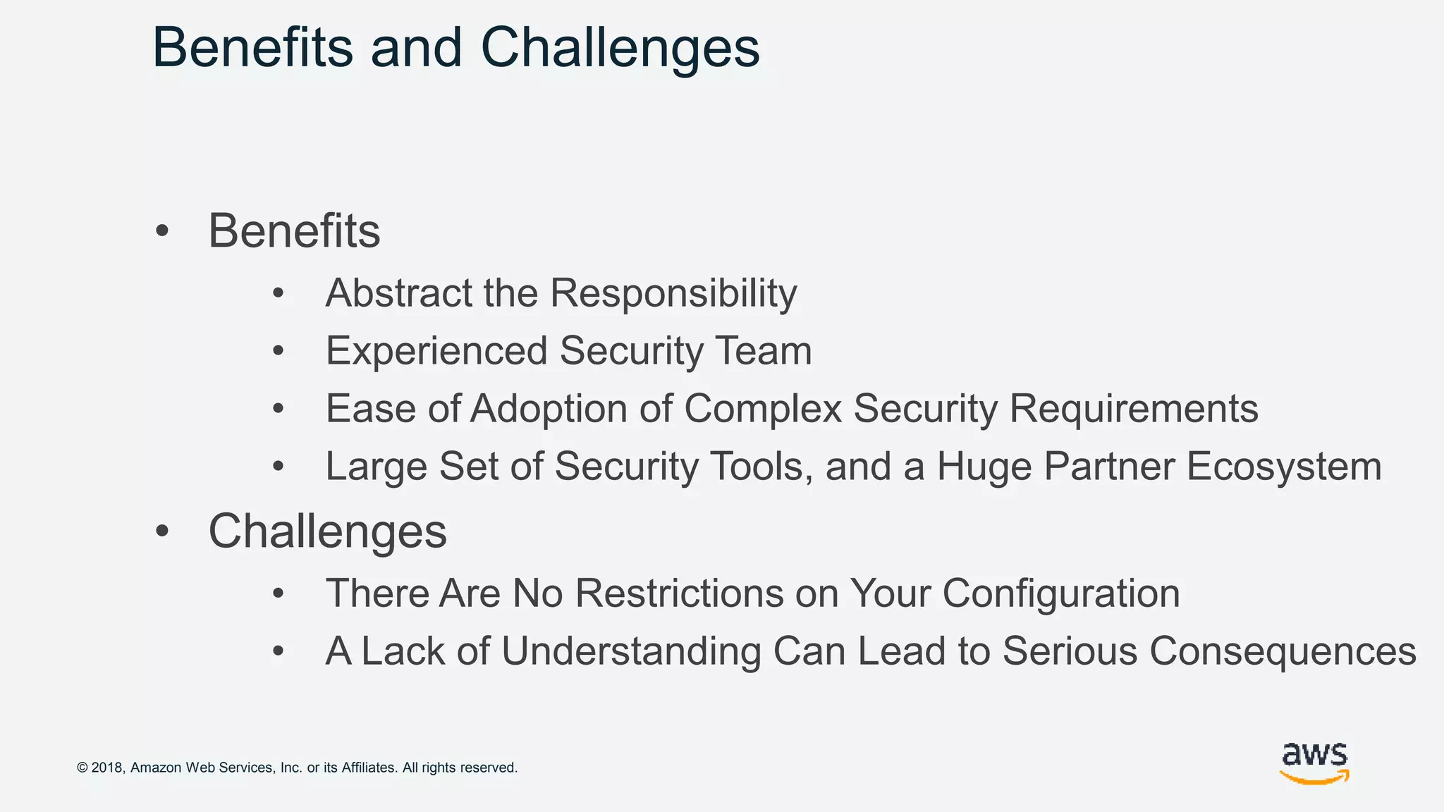 © 2018, Amazon Web Services, Inc. or its Affiliates. All rights reserved.
Benefits and Challenges
• Benefits
• Abstract the Responsibility
• Experienced Security Team
• Ease of Adoption of Complex Security Requirements
• Large Set of Security Tools, and a Huge Partner Ecosystem
• Challenges
• There Are No Restrictions on Your Configuration
• A Lack of Understanding Can Lead to Serious Consequences
 