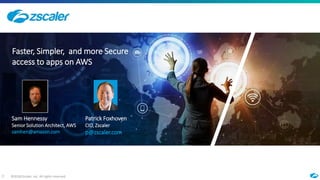 ©2018 Zscaler, Inc. All rights reserved.0
Faster, Simpler, and more Secure
access to apps on AWS
Sam Hennessy
Senior Solution Architect, AWS
samhen@amazon.com
Patrick Foxhoven
CIO, Zscaler
p@zscaler.com
 