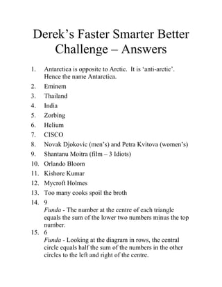 Derek’s Faster Smarter Better Challenge – Answers 
1. Antarctica is opposite to Arctic. It is ‘anti-arctic’. Hence the name Antarctica. 
2. Eminem 
3. Thailand 
4. India 
5. Zorbing 
6. Helium 
7. CISCO 
8. Novak Djokovic (men’s) and Petra Kvitova (women’s) 
9. Shantanu Moitra (film – 3 Idiots) 
10. Orlando Bloom 
11. Kishore Kumar 
12. Mycroft Holmes 
13. Too many cooks spoil the broth 
14. 9Funda - The number at the centre of each triangle equals the sum of the lower two numbers minus the top number. 
15. 6Funda - Looking at the diagram in rows, the central circle equals half the sum of the numbers in the other circles to the left and right of the centre.  