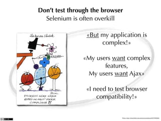 Don’t test through the browser
  Selenium is often overkill

                 «But my application is
                      complex!»

               «My users want complex
                      features,
                My users want Ajax»

                 «I need to test browser
                     compatibility!»


                              Photo: http://www.ﬂickr.com/photos/zoutedrop/2317065892/
 