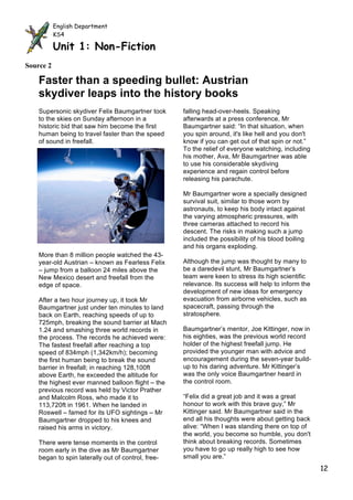 English Department
           KS4
           English Department
           Unit 1: Non-Fiction
           KS4

           Unit 1: Non-Fiction
Source 2

    Faster than a speeding bullet: Austrian
    skydiver leaps into the history books
    Supersonic skydiver Felix Baumgartner took                 falling head-over-heels. Speaking
    to the skies on Sunday afternoon in a                      afterwards at a press conference, Mr
    historic bid that saw him become the first                 Baumgartner said: “In that situation, when
    human being to travel faster than the speed                you spin around, it's like hell and you don't
    of sound in freefall.                                      know if you can get out of that spin or not.”
                                                               To the relief of everyone watching, including
                                                               his mother, Ava, Mr Baumgartner was able
                                                               to use his considerable skydiving
                                                               experience and regain control before
                                                               releasing his parachute.

                                                               Mr Baumgartner wore a specially designed
                                                               survival suit, similar to those worn by
                                                               astronauts, to keep his body intact against
                                                               the varying atmospheric pressures, with
                                                               three cameras attached to record his
                                                               descent. The risks in making such a jump
                                                               included the possibility of his blood boiling
                                                               and his organs exploding.
    More than 8 million people watched the 43-
    year-old Austrian – known as Fearless Felix                Although the jump was thought by many to
    – jump from a balloon 24 miles above the                   be a daredevil stunt, Mr Baumgartner’s
    New Mexico desert and freefall from the                    team were keen to stress its high scientific
    edge of space.                                             relevance. Its success will help to inform the
                                                               development of new ideas for emergency
    After a two hour journey up, it took Mr                    evacuation from airborne vehicles, such as
    Baumgartner just under ten minutes to land                 spacecraft, passing through the
    back on Earth, reaching speeds of up to                    stratosphere.
    725mph, breaking the sound barrier at Mach
    1.24 and smashing three world records in                   Baumgartner’s mentor, Joe Kittinger, now in
    the process. The records he achieved were:                 his eighties, was the previous world record
    The fastest freefall after reaching a top                  holder of the highest freefall jump. He
    speed of 834mph (1,342km/h); becoming                      provided the younger man with advice and
    the first human being to break the sound                   encouragement during the seven-year build-
    barrier in freefall; in reaching 128,100ft                 up to his daring adventure. Mr Kittinger’s
    above Earth, he exceeded the altitude for                  was the only voice Baumgartner heard in
    the highest ever manned balloon flight – the               the control room.
    previous record was held by Victor Prather
    and Malcolm Ross, who made it to                           “Felix did a great job and it was a great
    113,720ft in 1961. When he landed in                       honour to work with this brave guy,” Mr
    Roswell – famed for its UFO sightings – Mr                 Kittinger said. Mr Baumgartner said in the
    Baumgartner dropped to his knees and                       end all his thoughts were about getting back
    raised his arms in victory.                                alive: “When I was standing there on top of
                                                               the world, you become so humble, you don't
    There were tense moments in the control                    think about breaking records. Sometimes
    room early in the dive as Mr Baumgartner                   you have to go up really high to see how
    began to spin laterally out of control, free-              small you are.”
                                                    Source 2
                                                                                                                12
 