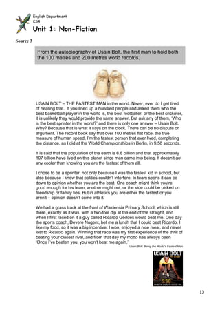English Department
           KS4
            English Department
           Unit 1: Non-Fiction
            KS4

           Unit 1: Non-Fiction
Source 3

             From the autobiography of Usain Bolt, the first man to hold both
             the 100 metres and 200 metres world records.




            USAIN BOLT – THE FASTEST MAN in the world. Never, ever do I get tired
            of hearing that. If you lined up a hundred people and asked them who the
            best basketball player in the world is, the best footballer, or the best cricketer,
            it is unlikely they would provide the same answer. But ask any of them, ‘Who
            is the best sprinter in the world?’ and there is only one answer – Usain Bolt.
            Why? Because that is what it says on the clock. There can be no dispute or
            argument. The record book say that over 100 metres flat race, the true
            measure of human speed, I’m the fastest person that ever lived, completing
            the distance, as I did at the World Championships in Berlin, in 9.58 seconds.

            It is said that the population of the earth is 6.8 billion and that approximately
            107 billion have lived on this planet since man came into being. It doesn’t get
            any cooler than knowing you are the fastest of them all.

            I chose to be a sprinter, not only because I was the fastest kid in school, but
            also because I knew that politics couldn’t interfere. In team sports it can be
            down to opinion whether you are the best. One coach might think you’re
            good enough for his team, another might not, or the side could be picked on
            friendship or family ties. But in athletics you are either the fastest or you
            aren’t – opinion doesn’t come into it.

            We had a grass track at the front of Waldensia Primary School, which is still
            there, exactly as it was, with a two-foot dip at the end of the straight, and
            when I first raced on it a guy called Ricardo Geddes would beat me. One day
            the sports coach, Devere Nugent, bet me a lunch that I could beat Ricardo. I
            like my food, so it was a big incentive. I won, enjoyed a nice meal, and never
            lost to Ricardo again. Winning that race was my first experience of the thrill of
            beating your closest rival, and from that day my motto has always been
            ‘Once I’ve beaten you, you won’t beat me again.’
                                                                Usain Bolt: Being the World’s Fastest Man




                                                 Source 3                                                   13
 