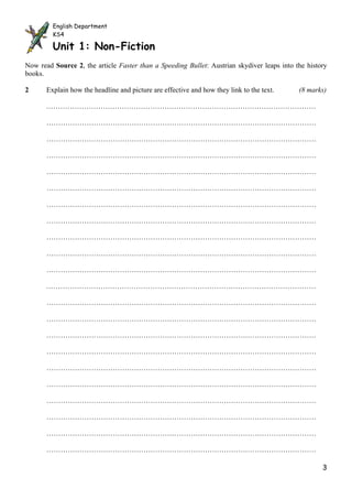 English Department
         KS4

         Unit 1: Non-Fiction
Now read Source 2, the article Faster than a Speeding Bullet: Austrian skydiver leaps into the history
books.

2      Explain how the headline and picture are effective and how they link to the text.    (8 marks)

       ……………………………………………………………………………………………………

       ……………………………………………………………………………………………………

       ……………………………………………………………………………………………………

       ……………………………………………………………………………………………………

       ……………………………………………………………………………………………………

       ……………………………………………………………………………………………………

       ……………………………………………………………………………………………………

       ……………………………………………………………………………………………………

       ……………………………………………………………………………………………………

       ……………………………………………………………………………………………………

       ……………………………………………………………………………………………………

       ……………………………………………………………………………………………………

       ……………………………………………………………………………………………………

       ……………………………………………………………………………………………………

       ……………………………………………………………………………………………………

       ……………………………………………………………………………………………………

       ……………………………………………………………………………………………………

       ……………………………………………………………………………………………………

       ……………………………………………………………………………………………………

       ……………………………………………………………………………………………………

       ……………………………………………………………………………………………………

       ……………………………………………………………………………………………………

                                                                                                    3
 