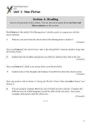 English Department
        KS4

        Unit 1: Non-Fiction

                              Section A: Reading
    Answer all questions in this section. You are advised to spend about one hour and
                              fifteen minutes on this section.


Read Source 1, the article Felix Baumgartner’s skydive pales in comparison with the
moon landings.

1     What do you learn from the article about Felix Baumgartner’s skydive?
                                                                                 (8 marks)


Now read Source 2, the article Faster than a Speeding Bullet: Austrian skydiver leaps into
the history books.

2     Explain how the headline and picture are effective and how they link to the text.
                                                                                 (8 marks)


Now read Source 3, which is an extract from a non-fiction book.

3     Explain some of the thoughts and feelings Usain Bolt has about his chosen career.
                                                                               (8 marks)


Now you need to refer to Source 3, Being the World’s Fastest Man and either Source 1 or
Source 2.

4     You are going to compare two texts, one of which you have chosen. Compare the
      different ways in which language is used for effect in the two texts. Give some
      examples and analyse what the effects are.
                                                                                 (16 marks)

                                          ***




                                                                                          1
 