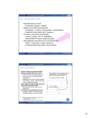 STG Technical Conferences 2009


AIX – Moving Data to SSDs

      • Add SSD hdisk to VG with
         – # extendvg <vgname> <hdisk#>
      • Migrate LV to hdisk dynamically with
         – # migratepv –l <lvname> <source hdisk> <target hdisk(s)>
         – Repeat with other hdisks the LV resides on
      • Or create a new VG for just SSD data
         – # mkvg –y ssdvg –s 32 –S <ssdhdisk(s)>
         – Offers smaller PP sizes to waste less space
      • Stop application and copy the LV to the new VG with
         – # cplv –v <sourcevg> -y ssdlv <source LV>
         – Or backup/restore/copy data to new file system




19                    Faster Than a Speeding Disk (Solid State Drives)                                                                              © 2009 IBM Corporation




                      STG Technical Conferences 2009


IBM i Load Balancer

• Industry leading automated capability
• Monitors partition/ASP using “trace”                                                                IBM i intelligent hot/cold placement makes
    – User turns trace on during a peak time                                                          a big difference vs normal IBM striping /
                                                                                                      scattering of data across all drives.
    – User turns trace off after reasonable
      sample time                                                                                     This example 72 HDD + 16 SSD
    – Negligible performance impact expected
    – Tool monitors “reads” to identify hot data
    – Looks a 1MB stripes of data
• Upon command, automatically moves hot
                                                                          Application Response time




  data to SSD, cold data to HDD                                                                         72 HDD + 16 SSD No Balance
    – Minimal performance impact, done in                                                               72 HDD + 16 SSD Data Balanced

      background
• Can remonitor and rebalance any time
    – Probably a weekly or monthly activity
    – Perhaps less often if data not volatile                                                                                           Trans/min




     Predicting/analyzing what % of data is hot for presale analysis to
        help size the number of SSD required:
     • Use PEX tool/output
     • Output from monitor (will need technical person to interpret)

20                    Faster Than a Speeding Disk (Solid State Drives)                                                                              © 2009 IBM Corporation




                                                                                                                                                                             10
 