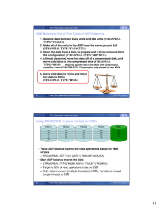 STG Technical Conferences 2009


SSD Balancing One of Five Types of ASP Balancing
      1. Balance data between busy units and idle units (STRASPBAL
         TYPE(*USAGE))
      2. Make all of the units in the ASP have the same percent full
         (STRASPBAL TYPE(*CAPACITY))
      3. Drain the data from a disk, to prepare unit it to be removed from
         the configuration (STRASPBAL TYPE(*MOVDTA))
      4. (Almost obsolete) move hot data off of a compressed disk, and
         move cold data to the compressed disk (STRASPBAL
         TYPE(*HSM))       Requires specific disk controllers with compression
        capability – feats #2741/2748/2778. Compression only allowed in user ASPs


      5. Move cold data to HDDs and move
         hot data to SSDs
         (STRASPBAL TYPE(*HSM))




21                Faster Than a Speeding Disk (Solid State Drives)                  © 2009 IBM Corporation




                  STG Technical Conferences 2009


Using TRCASPBAL to place hot data on SSDs
          HDD1                        HDD2                       HDD3       HDD4        SSD
            100                           500                        100     2000         6000
           10000
            100                          1200                        6000
                                                                     900     3000         10000
                                                                                           100
            300                           800                        500     900          6000
                                                                                           900
             0                           4000
                                          300                        300     400          4000
                                                                                           300
            200                           600                        700     1000          100
            100




     • Trace ASP balance counts the read operations based on 1MB
       stripes
       – TRCASPBAL SET(*ON) ASP(1) TIMLMT(*NOMAX)
     • Start ASP balance moves the data
       – STRASPBAL TYPE(*HSM) ASP(1) TIMLMT(*NOMAX)
       – Target is 50% of read operations to be on SSD
       – Cold data is moved (multiple threads) to HDDs, hot data is moved
         (single thread) to SSD

22                Faster Than a Speeding Disk (Solid State Drives)                  © 2009 IBM Corporation




                                                                                                             11
 