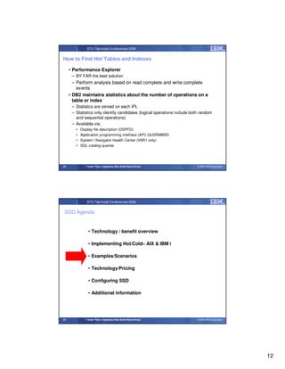 STG Technical Conferences 2009


How to Find Hot Tables and Indexes

     • Performance Explorer
      – BY FAR the best solution
       – Perform analysis based on read complete and write complete
         events
     • DB2 maintains statistics about the number of operations on a
       table or index
      – Statistics are zeroed on each IPL
      – Statistics only identify candidates (logical operations include both random
        and sequential operations)
      – Available via:
        •   Display file description (DSPFD)
        •   Application programming interface (API) QUSRMBRD
        •   System i Navigator Health Center (V6R1 only)
        •   SQL catalog queries




23             Faster Than a Speeding Disk (Solid State Drives)            © 2009 IBM Corporation




               STG Technical Conferences 2009


 SSD Agenda


                • Technology / benefit overview

                • Implementing Hot/Cold– AIX & IBM i

                • Examples/Scenarios

                • Technology/Pricing

                • Configuring SSD

                • Additional information




24             Faster Than a Speeding Disk (Solid State Drives)            © 2009 IBM Corporation




                                                                                                    12
 