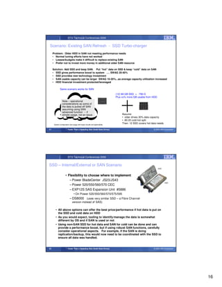 STG Technical Conferences 2009


Scenario: Existing SAN Refresh - SSD Turbo-charger
     Problem: Older HDD in SAN not meeting performance needs
     • Normal tuning efforts have not worked
     • Leases/budgets make it difficult to replace existing SAN
     • Prefer not to invest more money in additional older SAN resource

     Solution: Add SSD and keep SAN. Put “hot” data on SSD & keep “cold” data on SAN
     • SSD gives performance boost to system …. SWAG 20-40%
     • SSD provides new technology investment
     • SAN usable capacity can be larger SWAG 10-20%...as average capacity utilization increased
     • HDD financial investment protected/leveraged

              Same scenario works for SAN
                                                                             (12) 69 GB SSD = 756 G
                                                                             Plus xx% more GB usable from HDD
                 Note – operational
                 considerations as some of
                 the data is pulled off SAN
                 assuming using SAN
                 advanced function -- if
                 simple usage, not an issue                                       Assume
                                                                                  • older drives 30% data capacity
                                                                                  • 80-20 cold-hot split
      System configuration and usage will impact results and applicability
                                                                                  Then: 12 SSD covers hot data needs

31                       Faster Than a Speeding Disk (Solid State Drives)                                   © 2009 IBM Corporation




                         STG Technical Conferences 2009


SSD – Internal/External or SAN Scenario
                                                                                                                SSD



                      • Flexibility to choose where to implement
                         – Power BladeCenter JS23/JS43
                                                                                                                        HDD
                         – Power 520/550/560/570 CEC
                         – EXP12S SAS Expansion Unit #5886
                                 • On Power 520/550/560/570/575/595
                           – DS8000 (uses very similar SSD – a Fibre Channel
                               version instead of SAS)

        • All above options can offer the best price/performance if hot data is put on
          the SSD and cold data on HDD
        • As you would expect, tooling to identify/manage the data is somewhat
          different by OS and if SAN is used or not
        • Using non-SAN SSD for hot data and SAN for cold can be done and can
          provide a performance boost, but if using robust SAN functions, carefully
          consider operational aspects. For example, if the SAN is doing
          replication/backup, this would now need to be coordinated with the SSD to
          ensure all data was handled.


32                       Faster Than a Speeding Disk (Solid State Drives)                                   © 2009 IBM Corporation




                                                                                                                                     16
 
