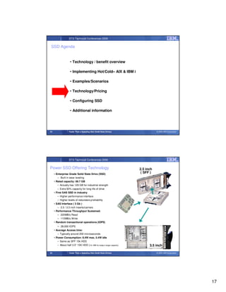 STG Technical Conferences 2009


 SSD Agenda


                     • Technology / benefit overview

                     • Implementing Hot/Cold– AIX & IBM i

                     • Examples/Scenarios

                     • Technology/Pricing

                     • Configuring SSD

                     • Additional information




33                  Faster Than a Speeding Disk (Solid State Drives)                © 2009 IBM Corporation




                    STG Technical Conferences 2009


Power SSD Offering Technology                                            2.5 inch
     • Enterprise Grade Solid State Drive (SSD)
                                                                          ( SFF )
        – Built in wear leveling
     • Rated capacity: 69.7 GB
        – Actually has 128 GB for industrial strength
        – Extra 83% capacity for long life of drive
     • First SAS SSD in industry
        – Higher performance interface
        – Higher levels of redundancy/reliability
     • SAS Interface ( 3 Gb )
        – 2.5 / 3.5 inch inserts/carriers
     • Performance Throughput Sustained:
        – 220MB/s Read
        – 115MB/s Write
     • Random transactional operations (IOPS)
        – 28,000 IOPS
     • Average Access time:
        – Typically around 200 microseconds
     • Power Consumption: 8.4W max, 5.4W idle
        – Same as SFF 15k HDD
        – About half 3.5” 15K HDD (16-18W for today’s larger capacity)         3.5 inch

34                  Faster Than a Speeding Disk (Solid State Drives)                © 2009 IBM Corporation




                                                                                                             17
 