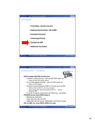 STG Technical Conferences 2009


 SSD Agenda


                • Technology / benefit overview

                • Implementing Hot/Cold– AIX & IBM i

                • Examples/Scenarios

                • Technology/Pricing

                • Configuring SSD

                • Additional information




37             Faster Than a Speeding Disk (Solid State Drives)             © 2009 IBM Corporation




               STG Technical Conferences 2009


Configuring SSD - The Basics                                                          SFF SSD




     • SSD leverages SAS HDD infrastructure
                                                                                        SFF HDD
        – Located in a SAS drive bay – same as SAS HDD would use
             • Subset of SAS HDD location options
         – Run by SAS adapter/controller – same as HDD would use
             • Subset of SAS adapters
         – Contents can be protected by RAID or mirroring same as HDD
             • RAID-5, RAID-6, RAID-10, mirroring, hot spare
             • Same rule as HDD: optionally protected AIX/Linux, required
               protection IBM i
         – A number of specific configuration rule differences – see details
     • POWER6 servers where SSD located in
         – BladeCenter JS23/JS24
         – Power 520, 550, 560, 570 CEC
         – #5886 EXP12S Disk Drawer, #5802/5803* 12X PCIe I/O drawer
     • AIX 5.3, IBM i 5.4, Linux SES10, RHEL4.5 or later
                                                                               * added Oct 2009
38             Faster Than a Speeding Disk (Solid State Drives)             © 2009 IBM Corporation




                                                                                                     19
 