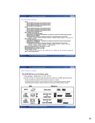 STG Technical Conferences 2009


Pre-requisite Details
        • AIX 5.3
            – with the 5300-07 Technology Level and Service Pack 9
            – with the 5300-08 Technology Level and Service Pack 7
            – with the 5300-09 Technology Level and Service Pack 4
            – with the 5300-10 Technology Level
        • AIX 6.1
            – with the 6100-00 Technology Level and Service Pack 9
            – with the 6100-01 Technology Level and Service Pack 5
            – with the 6100-02 Technology Level and Service Pack 4
            – with the 6100-03 Technology Level
        • IBM i V5R4M5 LIC and V5R4 OS
            – Cumulative PTF package C9104540
            – Respin RS545-F LIC, RS540-30 OS (installation not needed, but need CD for system reload purposes)
            – Database group 22 (SF99507)
            – The following PTFs should be in temporary, permanent or superseded status on the system:
                • MF46591, MF46593, MF46594, MF46595, MF46743*, MF46748, SI35126, SI35365 (* = DELAYED PTF)
        • IBM i V6R1M0 LIC and OS
            – Cumulative PTF package C9111610
            – Respin RS610-F, RS640-00 OS – (installation not needed, but need CD for system reload purposes)
            – Database group 10 (SF99601)
            – The following PTFs should be in temporary, permanent or superseded status on the system:
                • MF46390, MF46518, MF46587, MF46588, MF46609, MF46714, MF46771, MF46817, MF47076*,
                  MF47224*, SI35299, SI35379, SI35572     (* = DELAYED PTF)
        • SUSE Linux Enterprise Server 10, Service Pack 2 or later
        • Red Hat Enterprise Linux version 4.7 or later
        • Red Hat Enterprise Linux version 5.2 or later
        • System firmware FW 3.4.2
            – 520 – EL340_075; 550 – EL340_075; 560 – EM340_075; 570 – EM340_075; 595 – EH340_075 + EB340_078
        • HMC V7 R3.4.0 Service Pack 2



39                Faster Than a Speeding Disk (Solid State Drives)                             © 2009 IBM Corporation




                  STG Technical Conferences 2009


SSD Feature Codes
     One 69 GB SSD Drive, but five feature codes
      – Three packages – BladeCenter, 2.5” SFF and 3.5”
      – Two SFF and two 3.5” features help eConfig know if AIX/Linux or IBM i will use the drive
         • No physical difference between SSD with AIX/Linux feature vs i feature
         • Ignoring eConfig’s confusion, can move SSD from AIX i or i AIX partition whenever needed
           (remembering normal need to “empty” contents and remove from RAID set before moving)


                  SSD                                                Placed in

        #8273                                            JS23/JS43

         SFF                                           520/550 CEC
       #1890                                                or
       #1909(i)                                         #5802/5803
         3.5”                                          560/570 CEC
       #3586                                                or
       #3587(i)                                       EXP12S #5886

40                Faster Than a Speeding Disk (Solid State Drives)                             © 2009 IBM Corporation




                                                                                                                        20
 