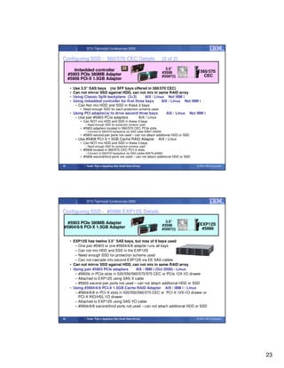 STG Technical Conferences 2009


Configuring SSD - 560/570 CEC Details                                       (2 of 2)

        Imbedded controller                                                   3.5”
                                                                            #3586                  560/570
     #5903 PCIe 380MB Adapter                                               #3587(i)                 CEC
     #5908 PCI-X 1.5GB Adapter

      •   Use 3.5” SAS bays (no SFF bays offered in 560/570 CEC)
      •   Can not mirror SSD against HDD, can not mix in same RAID array
      •   Using Classic Split backplane (3+3)       AIX / Linux Not IBM i
      •   Using imbedded controller for first three bays      AIX / Linux Not IBM i
           – Can Not mix HDD and SSD in these 3 bays
              • Need enough SSD for each protection scheme used
      • Using PCI adapter(s) to drive second three bays                       AIX / Linux   Not IBM i
         – Use pair #5903 PCIe adapters     AIX / Linux
              • Can NOT mix HDD and SSD in these 3 bays
                 – Need enough SSD for protection scheme used
              • #5903 adapters located in 560/570 CEC PCIe slots
                 – Connect to 560/570 backplane via SAS cable #3667+#3650
              • #5903 second pair ports not used – can not attach additional HDD or SSD
           – Use #5908 PCI-X 1.5GB Cache RAID Adapter                 AIX / Linux
              • Can NOT mix HDD and SSD in these 3 bays
                 – Need enough SSD for protection scheme used
              • #5908 located in 560/570 CEC PCI-X slots.
                 – Connect to 560/570 backplane via SAS cables #3679+#3650
              • #5908 second/third ports not used – can not attach additional HDD or SSD

45                Faster Than a Speeding Disk (Solid State Drives)                              © 2009 IBM Corporation




                  STG Technical Conferences 2009


Configuring SSD - #5886 EXP12S Details

  #5903 PCIe 380MB Adapter                                                    3.5”
                                                                            #3586                 EXP12S
#5904/6/8 PCI-X 1.5GB Adapter                                               #3587(i)               #5886

      • EXP12S has twelve 3.5” SAS bays, but max of 8 bays used
         – One pair #5903 or one #5904/6/8 adapter runs all bays
         – Can not mix HDD and SSD in the EXP12S
         – Need enough SSD for protection scheme used
         – Can not cascade into second EXP12S via EE SAS cables
      • Can not mirror SSD against HDD, can not mix in same RAID array
      • Using pair #5903 PCIe adapters        AIX / IBM i (Oct 2009) / Linux
         – #5903s in PCIe slots in 520/550/560/570/575 CEC or PCIe 12X I/O drawer
         – Attached to EXP12S using SAS X cable
         – #5903 second pair ports not used – can not attach additional HDD or SSD
      • Using #5904/6/8 PCI-X 1.5GB Cache RAID Adapter AIX / IBM i / Linux
         – #5904/6/8 in PCI-X slots in 520/550/560/570 CEC or PCI-X 12X I/O drawer or
           PCI-X RIO/HSL I/O drawer
         – Attached to EXP12S using SAS YO cable
         – #5904/6/8 second/third ports not used – can not attach additional HDD or SSD


46                Faster Than a Speeding Disk (Solid State Drives)                              © 2009 IBM Corporation




                                                                                                                         23
 