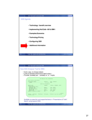 STG Technical Conferences 2009


 SSD Agenda


              • Technology / benefit overview

              • Implementing Hot/Cold– AIX & IBM i

              • Examples/Scenarios

              • Technology/Pricing

              • Configuring SSD

              • Additional information




53           Faster Than a Speeding Disk (Solid State Drives)                                           © 2009 IBM Corporation




             STG Technical Conferences 2009


New SSD Analyzer Tool for IBM i
     • Quick, easy, no-charge analysis
     • Looks at standard performance report output –
     • Provides “probably yes”, “probably no”, or “maybe

                                             SSD ANALYSIS TOOL (ANZSSDDTA)
             Type choices, press Enter.
             PERFORMANCE MEMBER . . . . . . .           *DEFAULT__     Name, *DEFAULT
               LIBRARY . . . . . . . . . . .              __________   Name
                                              Additional Parameters
             REPORT TYPE . . . . . . . .         . .    *SUMMARY       *DETAIL, *SUMMARY, *BOTH
             TIME PERIOD::
               START TIME AND DATE::
               BEGINNING TIME . . . . . .        . .    *AVAIL__       Time, *AVAIL
               BEGINNING DATE . . . . . .        . .    *BEGIN__       Date, *BEGIN
               END TIME AND DATE::
               ENDING TIME . . . . . . .         . .    *AVAIL__       Time, *AVAIL
               ENDING DATE . . . . . . .         . .    *END____       Date, *END
             NUMBER OF RECORDS IN REPORT         . .    50__           0 - 9999

                                                                                               Bottom
             F3=Exit   F4=Prompt        F5=Refresh      F12=Cancel     F13=How to use this display
             F24=More keys




      Available via www.ibm.com/support/techdocs in “Presentations & Tools”.
      Search using keyword SSD
54           Faster Than a Speeding Disk (Solid State Drives)                                           © 2009 IBM Corporation




                                                                                                                                 27
 