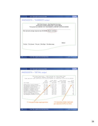 STG Technical Conferences 2009


ANZSSDDTA – *SUMMARY output

                                     SSD Data Analysis - Disk Read Wait Summary
                                   Performance member Q224014937 in library @SUE
                      Time period from 2009-08-12-01.49.40.000000 to 2009-08-13-00.00.00.000000

     --------------------------------------------------------------------------------------------------------------------------------
     Disk read wait average response was 00.003058. Maybe candidate.




                                                                                                             Bottom
     F3=Exit F12=Cancel F19=Left F20=Right F24=More keys




55                     Faster Than a Speeding Disk (Solid State Drives)                                                       © 2009 IBM Corporation




                       STG Technical Conferences 2009


ANZSSDDTA – *DETAIL output

                     SSD Data Analysis - Jobs Sorted by Disk Read Time
                       Performance member Q224014937 in library @SUE
         Time period from 2009-08-12-01.49.40.000000 to 2009-08-13-00.00.00.000000
                                                            CPU              Disk Read                Disk Read                    Disk
                                                           Total            Wait Total             Wait Average               Read Wait
      Job Name                                           Seconds               Seconds                  Seconds                    /CPU
      -------------------------                        ---------           -----------             ------------               ---------
      QSPRC00001/QSYS/448980                              38.010             4,276.730                  .004677                     113
      DELSMBQPRT/SUEBA02/455198                           67.096             3,551.437                  .004724                      53
      QSPLMAINT/QSYS/448961                               23.377             2,820.571                  .004547                     121
      PERFNAVDS/SUEBA01/451039                            15.865               862.070                  .001861                      54
      WCSMBB01/SUEBAK/456767                             144.285               774.387                  .002174                       5
      WCSMBB02/SUEBAK/456856                              49.446               589.355                  .003625                      12
      QPADEV000F/SUEBA01/451414                            7.612               544.305                  .004620                      72
      SB055J/SUEBA01/453231                              690.375               482.659                  .002527                       1
      QCLNSYSPRT/QPGMR/456926                              5.232               459.801                  .005025                      88
      DELSMBQQPR/SUEBA02/455585                           12.035               431.057                  .004763                      36




               71 minutes of disk read wait time                                        113 seconds of disk read wait
                                                                                        per second of CPU run time


56                     Faster Than a Speeding Disk (Solid State Drives)                                                       © 2009 IBM Corporation




                                                                                                                                                       28
 