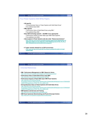 STG Technical Conferences 2009


Four Power Systems SSD White Papers

     • AIX-specific
        – “Driving Business Value on Power Systems with Solid State Drives”
        – First published April 2009
     • IBM i-specific
        – “Performance Value of Solid State Drives using IBM i”
        – First published May 2009
     • More SSD technology specific – AIX/IBM i/Linux appropriate
        – “Performance Impacts of Flash SSDs Upon IBM Power Systems”
        – First published June 2009
     • Above papers in Power Systems web site under “Resources/Literature”
       – http://www.ibm.com/common/ssi/apilite?infotype=SA&infosubt=WH&lastdays=18
         25&hitlimit=200&ctvwcode=US&pubno=POW*USEN&appname=STGE_PO_PO_U
         SEN_WH&additional=summary&contents=keeponlit



     • 4th paper recently released for an SAP environment
       – http://www.sdn.sap.com/irj/sdn/db4?rid=/library/uuid/90a1637e-065f-2c10-3ab7-
         bea9375fc88d

57          Faster Than a Speeding Disk (Solid State Drives)                      © 2009 IBM Corporation




            STG Technical Conferences 2009


i Oriented References

• IBM - Performance Management on IBM i Resource Library
  http://www.ibm.com/systems/i/advantages/perfmgmt/resource.html
• Performance Value of Solid State Drives using IBM i
  http://www.ibm.com/systems/resources/ssd_ibmi.pdf
• Performance Impacts of Flash SSDs Upon IBM Power Systems
  http://www.ibm.com/common/ssi/cgi-
  bin/ssialias?infotype=SA&subtype=WH&htmlfid=POW03028USEN&attachment=POW03028
  USEN.PDF&appname=STGE_PO_PO_USEN_WH
• Driving Business Value on Power Systems with Solid State Drives
  http://www.ibm.com/common/ssi/cgi-
  bin/ssialias?infotype=SA&subtype=WH&htmlfid=POW03025USEN&attachment=POW03025
  USEN.PDF&appname=STGE_PO_PO_USEN_WH
• IBM Systems Lab Services and Training
  http://www.ibm.com/systems/services/labservices
• IBM Power Systems(i) Benchmarking and Proof-of-Concept Centers
  http://www.ibm.com/systems/i/support/benchmarkcenters




58          Faster Than a Speeding Disk (Solid State Drives)                      © 2009 IBM Corporation




                                                                                                           29
 