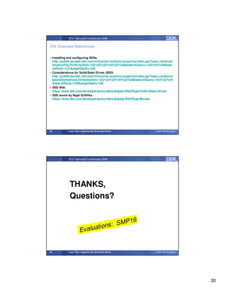 STG Technical Conferences 2009


AIX Oriented References

• Installing and configuring SSDs
  http://publib.boulder.ibm.com/infocenter/systems/scope/hw/index.jsp?topic=/iphal/iph
  alssdconfig.htm&resultof=%22%53%53%44%22%20&searchQuery=%53%53%44&sear
  chRank=%31&pageDepth=%30
• Considerations for Solid-State Drives (SSD)
  http://publib.boulder.ibm.com/infocenter/systems/scope/hw/index.jsp?topic=/arebj/are
  bjsolidstatedrives.htm&resultof=%22%53%53%44%22%20&searchQuery=%53%53%44
  &searchRank=%30&pageDepth=%30
• SSD Wiki
  https://www.ibm.com/developerworks/wikis/display/WikiPtype/Solid+State+Drives
• SSD movie by Nigel Griffiths
  https://www.ibm.com/developerworks/wikis/display/WikiPtype/Movies




59           Faster Than a Speeding Disk (Solid State Drives)             © 2009 IBM Corporation




             STG Technical Conferences 2009




              THANKS,
              Questions?


                                        P16
                               tions: SM
                         Evalua


60           Faster Than a Speeding Disk (Solid State Drives)             © 2009 IBM Corporation




                                                                                                   30
 