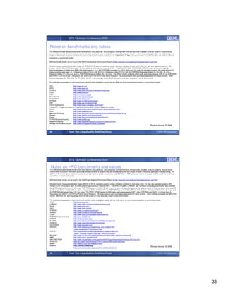 STG Technical Conferences 2009


Notes on benchmarks and values
The IBM benchmarks results shown herein were derived using particular, well configured, development-level and generally-available computer systems. Buyers should
consult other sources of information to evaluate the performance of systems they are considering buying and should consider conducting application oriented testing. For
additional information about the benchmarks, values and systems tested, contact your local IBM office or IBM authorized reseller or access the Web site of the benchmark
consortium or benchmark vendor.

IBM benchmark results can be found in the IBM Power Systems Performance Report at http://www.ibm.com/systems/p/hardware/system_perf.html.

All performance measurements were made with AIX or AIX 5L operating systems unless otherwise indicated to have used Linux. For new and upgraded systems, AIX
Version 4.3, AIX 5L or AIX 6 were used. All other systems used previous versions of AIX. The SPEC CPU2006, SPEC2000, LINPACK, and Technical Computing
benchmarks were compiled using IBM's high performance C, C++, and FORTRAN compilers for AIX 5L and Linux. For new and upgraded systems, the latest versions of
these compilers were used: XL C Enterprise Edition V7.0 for AIX, XL C/C++ Enterprise Edition V7.0 for AIX, XL FORTRAN Enterprise Edition V9.1 for AIX, XL C/C++
Advanced Edition V7.0 for Linux, and XL FORTRAN Advanced Edition V9.1 for Linux. The SPEC CPU95 (retired in 2000) tests used preprocessors, KAP 3.2 for FORTRAN
and KAP/C 1.4.2 from Kuck & Associates and VAST-2 v4.01X8 from Pacific-Sierra Research. The preprocessors were purchased separately from these vendors. Other
software packages like IBM ESSL for AIX, MASS for AIX and Kazushige Goto’s BLAS Library for Linux were also used in some benchmarks.

For a definition/explanation of each benchmark and the full list of detailed results, visit the Web site of the benchmark consortium or benchmark vendor.

TPC                             http://www.tpc.org
SPEC                            http://www.spec.org
LINPACK                         http://www.netlib.org/benchmark/performance.pdf
Pro/E                           http://www.proe.com
GPC                             http://www.spec.org/gpc
NotesBench                      http://www.notesbench.org
VolanoMark                      http://www.volano.com
STREAM                          http://www.cs.virginia.edu/stream/
SAP                             http://www.sap.com/benchmark/
Oracle Applications             http://www.oracle.com/apps_benchmark/
PeopleSoft - To get information on PeopleSoft benchmarks, contact PeopleSoft directly
Siebel                          http://www.siebel.com/crm/performance_benchmark/index.shtm
Baan                            http://www.ssaglobal.com
Microsoft Exchange              http://www.microsoft.com/exchange/evaluation/performance/default.asp
Veritest                        http://www.veritest.com/clients/reports
Fluent                          http://www.fluent.com/software/fluent/index.htm
TOP500 Supercomputers           http://www.top500.org/
Ideas International             http://www.ideasinternational.com/benchmark/bench.html
Storage Performance Council http://www.storageperformance.org/results
                                                                                                                                          Revised January 15, 2008


65                        Faster Than a Speeding Disk (Solid State Drives)                                                                         © 2009 IBM Corporation




                          STG Technical Conferences 2009

 Notes on HPC benchmarks and values
The IBM benchmarks results shown herein were derived using particular, well configured, development-level and generally-available computer systems. Buyers should
consult other sources of information to evaluate the performance of systems they are considering buying and should consider conducting application oriented testing. For
additional information about the benchmarks, values and systems tested, contact your local IBM office or IBM authorized reseller or access the Web site of the benchmark
consortium or benchmark vendor.

IBM benchmark results can be found in the IBM Power Systems Performance Report at http://www.ibm.com/systems/p/hardware/system_perf.html.

All performance measurements were made with AIX or AIX 5L operating systems unless otherwise indicated to have used Linux. For new and upgraded systems, AIX
Version 4.3 or AIX 5L were used. All other systems used previous versions of AIX. The SPEC CPU2000, LINPACK, and Technical Computing benchmarks were compiled
using IBM's high performance C, C++, and FORTRAN compilers for AIX 5L and Linux. For new and upgraded systems, the latest versions of these compilers were used: XL
C Enterprise Edition V7.0 for AIX, XL C/C++ Enterprise Edition V7.0 for AIX, XL FORTRAN Enterprise Edition V9.1 for AIX, XL C/C++ Advanced Edition V7.0 for Linux, and
XL FORTRAN Advanced Edition V9.1 for Linux. The SPEC CPU95 (retired in 2000) tests used preprocessors, KAP 3.2 for FORTRAN and KAP/C 1.4.2 from Kuck &
Associates and VAST-2 v4.01X8 from Pacific-Sierra Research. The preprocessors were purchased separately from these vendors. Other software packages like IBM ESSL
for AIX, MASS for AIX and Kazushige Goto’s BLAS Library for Linux were also used in some benchmarks.

For a definition/explanation of each benchmark and the full list of detailed results, visit the Web site of the benchmark consortium or benchmark vendor.
SPEC                              http://www.spec.org
LINPACK                           http://www.netlib.org/benchmark/performance.pdf
Pro/E                             http://www.proe.com
GPC                               http://www.spec.org/gpc
STREAM                            http://www.cs.virginia.edu/stream/
Veritest                          http://www.veritest.com/clients/reports
Fluent                            http://www.fluent.com/software/fluent/index.htm
TOP500 Supercomputers             http://www.top500.org/
AMBER                             http://amber.scripps.edu/
FLUENT                            http://www.fluent.com/software/fluent/fl5bench/index.htm
GAMESS                            http://www.msg.chem.iastate.edu/gamess
GAUSSIAN                          http://www.gaussian.com
ABAQUS                            http://www.abaqus.com/support/sup_tech_notes64.html
                                   select Abaqus v6.4 Performance Data
ANSYS                             http://www.ansys.com/services/hardware_support/index.htm
                                   select “Hardware Support Database”, then benchmarks.
ECLIPSE                           http://www.sis.slb.com/content/software/simulation/index.asp?seg=geoquest&
MM5                               http://www.mmm.ucar.edu/mm5/
MSC.NASTRAN                       http://www.mscsoftware.com/support/prod%5Fsupport/nastran/performance/v04_sngl.cfm
STAR-CD                           www.cd-adapco.com/products/STAR-CD/performance/320/index/html
NAMD                              http://www.ks.uiuc.edu/Research/namd
HMMER                             http://hmmer.janelia.org/                                                                                 Revised January 15, 2008
                                  http://powerdev.osuosl.org/project/hmmerAltivecGen2mod


66                        Faster Than a Speeding Disk (Solid State Drives)                                                                         © 2009 IBM Corporation




                                                                                                                                                                            33
 