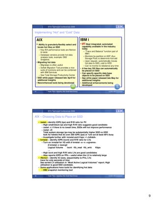 STG Technical Conferences 2009


Implementing “Hot” and “Cold” Data

     AIX                                                             IBM i
     •  Ability to granularly/flexibly select and                    • #1 Best integrated, automated
       locate hot files on SSD                                           capability available in the industry
                                                                         today
         – Key AIX performance tools are filemon
           & iostat.                                                      – “Trace and Balance” function part of
                                                                            IBM i
         – Database vendors provide hot data
                                                                          – Monitors by partition or ASP (Aux
           analysis tools, example: DB2
                                                                            Storage Pool) to determine hot/cold
           Snapshot.
                                                                          – Upon request, automatically moves
     • Migrating hot data                                                   hot data to SSD, cold to HDD
         – Migratepv is often useful                                      – Can re-monitor & rebalance any time
         – Softek Migration Tool provides a nice                     •   A few key OS files can automatically
           suite of functions and can be combined                        be placed on SSD
           with IBM Services                                         •   Can specify specific data base
         – See Total Storage Productivity Center                         objects to be placed on SSD
     • SSD white paper released late April for                       •   See white paper released late May for
       additional insights                                               additional insights
     • New/enhanced tools being developed                            •   Additional enhancements being
                                                                         developed


17                Faster Than a Speeding Disk (Solid State Drives)                                   © 2009 IBM Corporation




                  STG Technical Conferences 2009


AIX – Choosing Data to Place on SSD
         • iostat – identify IOPS (tps) and R/W ratio for PV
             – High small-block tps and high R/W ratio suggests good candidate
             – iostat –t: if there is no iowait time, SSDs will not improve performance
             – iostat –D:
               Total system storage tps may be substantially higher SDD vs HDD
               look for hdisks that do over 200 IOPS (tps) or %tm act at least 99% busy
             – Investigate further with lvmstat and # lspv –l <hdisk#>
         • lvmstat – identify IOPS (iocnt) and R/W ratio for LVs
             – Turn on lvmstat for VG with # lvmstat –e –v <vgname>
                    # lvmstat -v newvg2
                    Logical Volume         iocnt Kb_read Kb_wrtn        Kbps
                    …
             – High iocnt and high R/W ratio LVs are good candidates
             – Also reports IOPS on PPs – useful when the LV is relatively large
         • filemon – identify IO sizes, sequentiality to PVs, LVs
           trace for only seconds of time
           See sorted LV utilization in “Most Active Logical Volumes” report. High
           utilization is good SSD candidate.
         • Some applications have tools for identifying hot data
             – DB2 snapshot monitoring tool

18                Faster Than a Speeding Disk (Solid State Drives)                                   © 2009 IBM Corporation




                                                                                                                              9
 