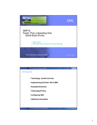 SMP16
    Faster Than a Speeding Disk
      (Solid State Drives)

                    Mark Olson
                    IBM WW Power Systems Product Manager




       STG Technical Conferences 2009                          © 2009 IBM Corporation




            STG Technical Conferences 2009


    SSD Agenda


             • Technology / benefit overview

             • Implementing Hot/Cold– AIX & IBM i

             • Examples/Scenarios

             • Technology/Pricing

             • Configuring SSD

             • Additional information




2           Faster Than a Speeding Disk (Solid State Drives)     © 2009 IBM Corporation




                                                                                          1
 